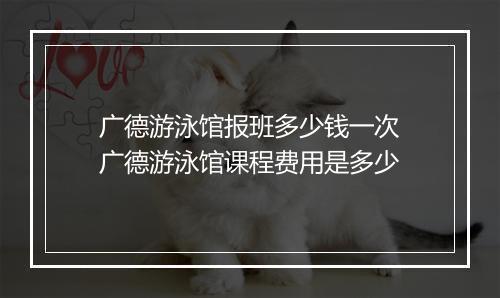 广德游泳馆报班多少钱一次　广德游泳馆课程费用是多少